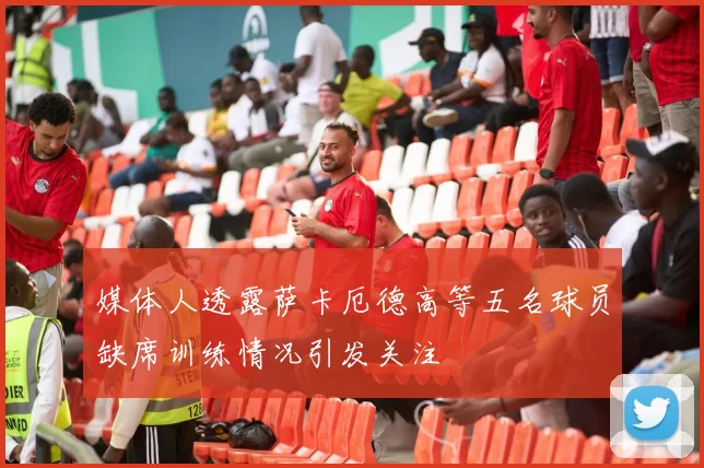 媒体人透露萨卡厄德高等五名球员缺席训练情况引发关注