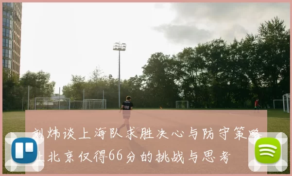 刘炜谈上海队求胜决心与防守策略让北京仅得66分的挑战与思考