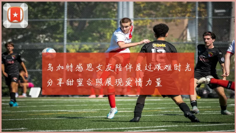 乌加特感恩女友陪伴度过艰难时光分享甜蜜合照展现爱情力量