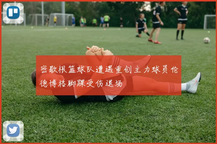 密歇根篮球队遭遇重创主力球员伦德博格脚踝受伤退场