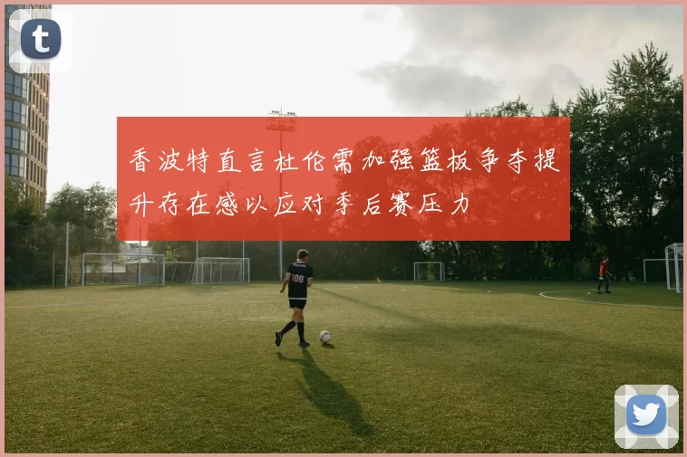 香波特直言杜伦需加强篮板争夺提升存在感以应对季后赛压力