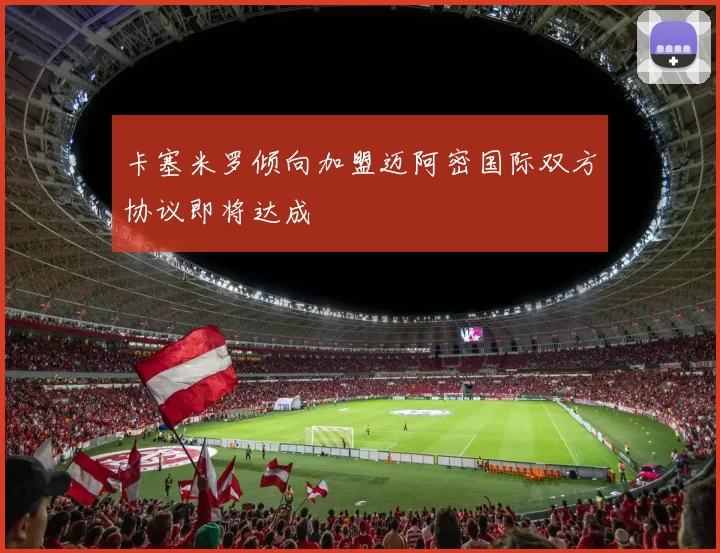 卡塞米罗倾向加盟迈阿密国际双方协议即将达成
