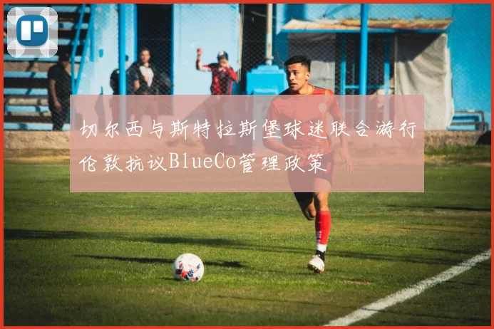 切尔西与斯特拉斯堡球迷联合游行伦敦抗议BlueCo管理政策
