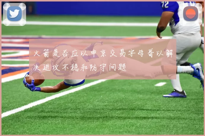 火箭是否应以申京交易字母哥以解决进攻不稳和防守问题