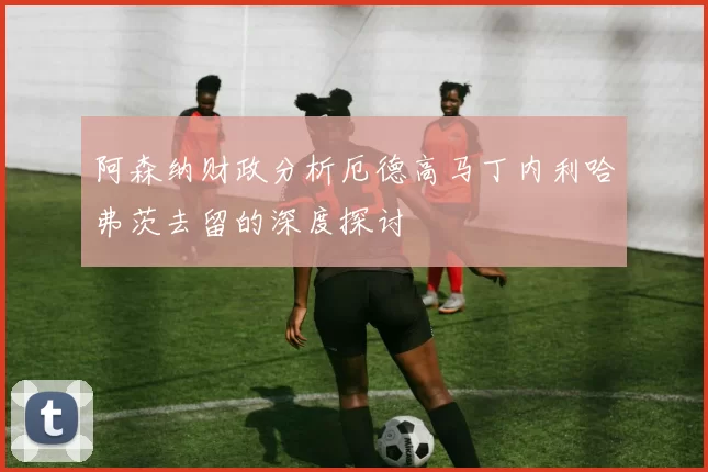 阿森纳财政分析厄德高马丁内利哈弗茨去留的深度探讨