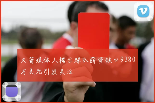 火箭媒体人揭示球队薪资缺口9380万美元引发关注