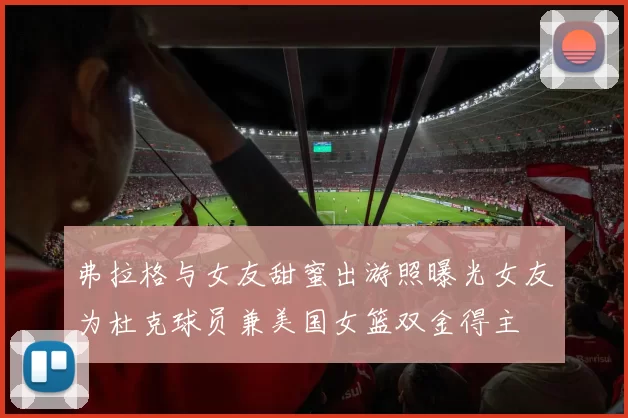 弗拉格与女友甜蜜出游照曝光女友为杜克球员兼美国女篮双金得主