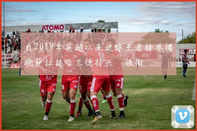自2019年英超以来进球王者榜单揭晓萨拉赫哈兰德孙兴慜领衔