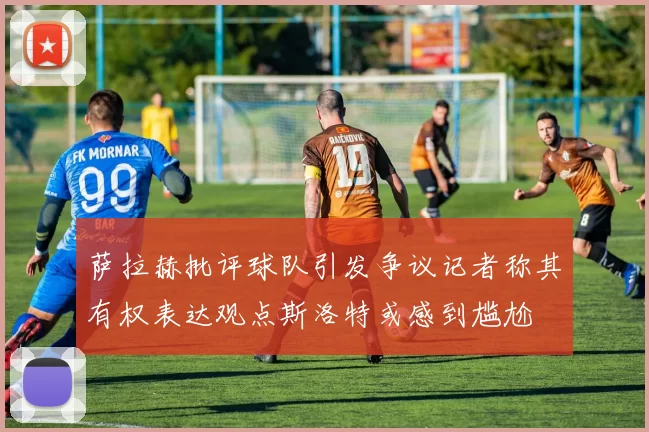 萨拉赫批评球队引发争议记者称其有权表达观点斯洛特或感到尴尬