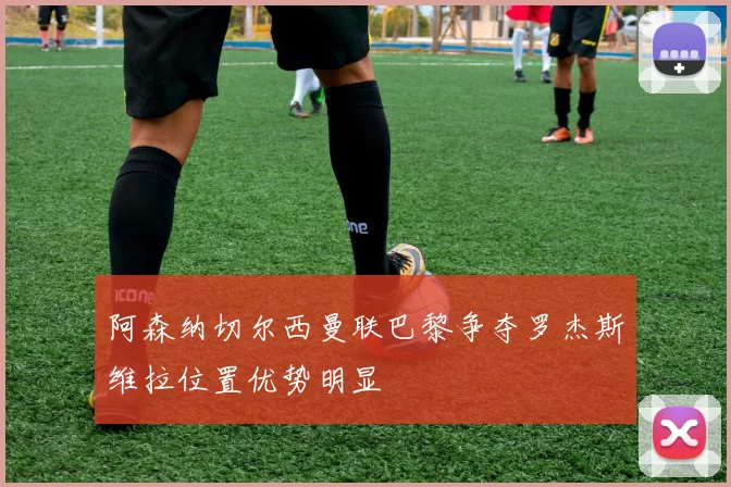 阿森纳切尔西曼联巴黎争夺罗杰斯维拉位置优势明显