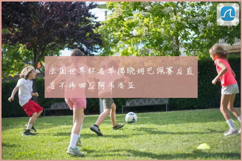 法国世界杯名单揭晓姆巴佩赛后直言不讳回应阿韦洛亚