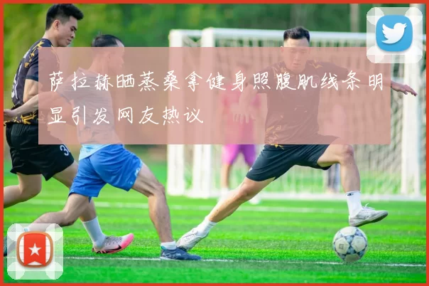 萨拉赫晒蒸桑拿健身照腹肌线条明显引发网友热议