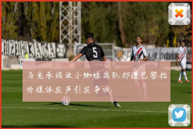 马竞承诺放小蜘蛛离队却遭巴黎抬价媒体发声引发争议