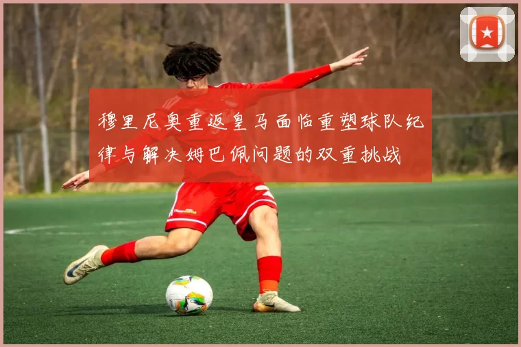 穆里尼奥重返皇马面临重塑球队纪律与解决姆巴佩问题的双重挑战
