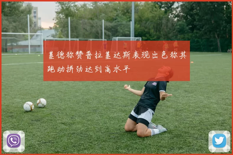 基德称赞普拉基达斯表现出色称其跑动拼劲达到高水平