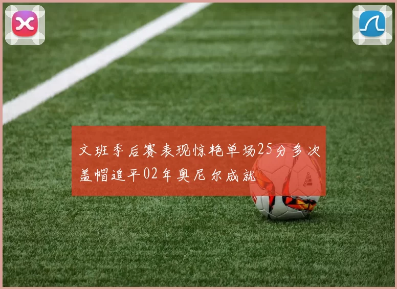 文班季后赛表现惊艳单场25分多次盖帽追平02年奥尼尔成就