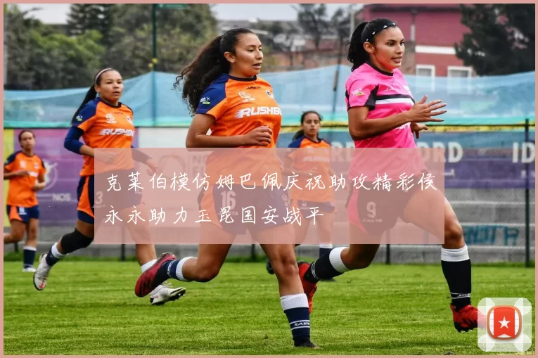 克莱伯模仿姆巴佩庆祝助攻精彩侯永永助力玉昆国安战平